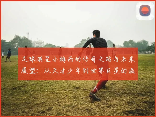 足球明星小梅西的传奇之路与未来展望：从天才少年到世界巨星的成长故事