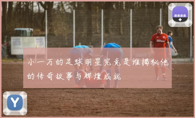 小一万的足球明星究竟是谁揭秘他的传奇故事与辉煌成就