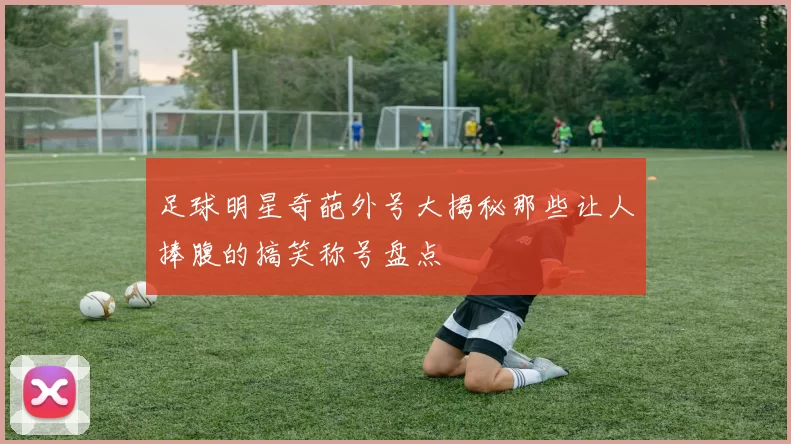 足球明星奇葩外号大揭秘那些让人捧腹的搞笑称号盘点