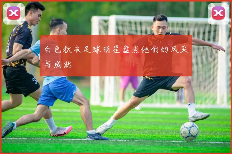白色秋衣足球明星盘点他们的风采与成就