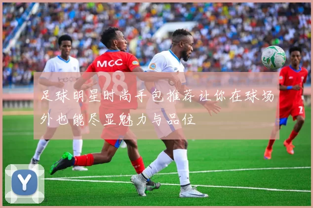 足球明星时尚手包推荐让你在球场外也能尽显魅力与品位