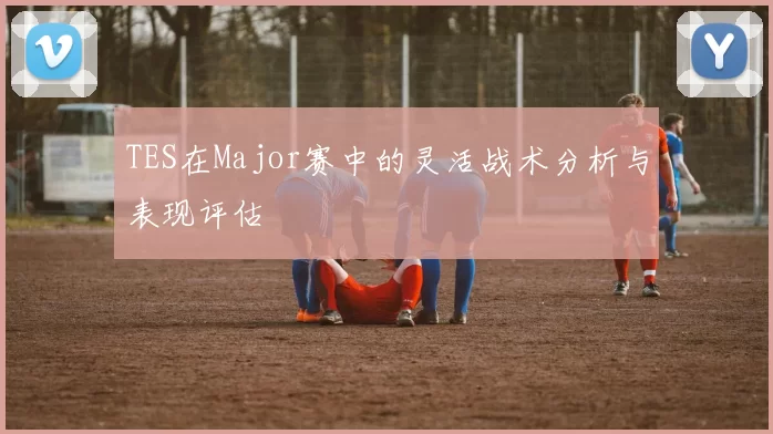 TES在Major赛中的灵活战术分析与表现评估