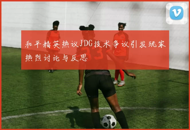 和平精英热议JDG技术争议引发玩家热烈讨论与反思