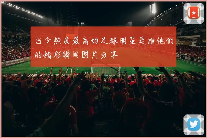 当今热度最高的足球明星是谁他们的精彩瞬间图片分享