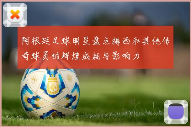 阿根廷足球明星盘点梅西和其他传奇球员的辉煌成就与影响力