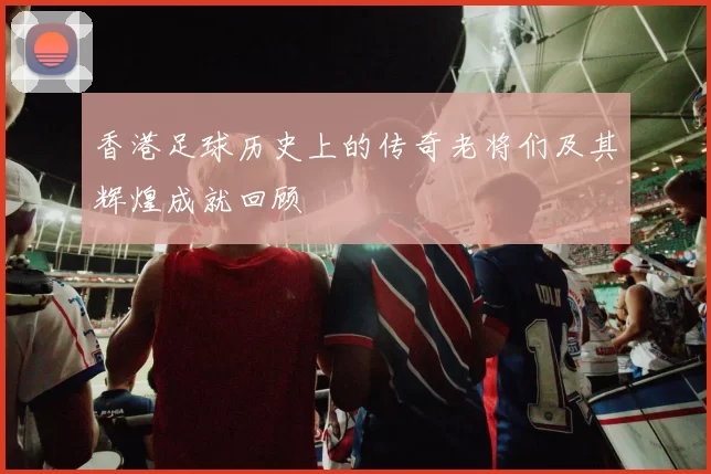 香港足球历史上的传奇老将们及其辉煌成就回顾