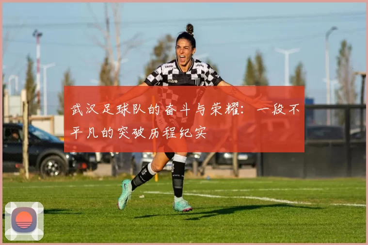 武汉足球队的奋斗与荣耀：一段不平凡的突破历程纪实
