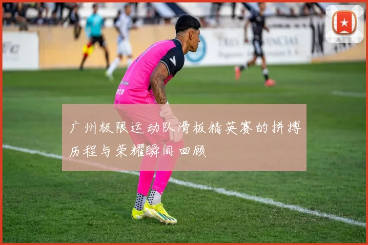 广州极限运动队滑板精英赛的拼搏历程与荣耀瞬间回顾