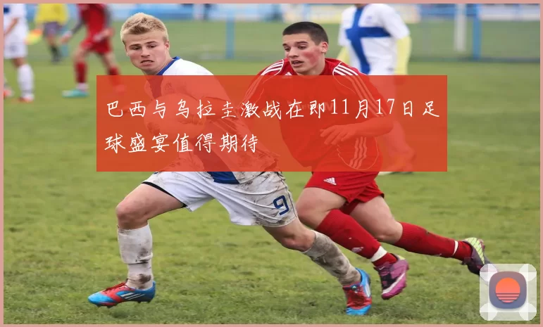 巴西与乌拉圭激战在即11月17日足球盛宴值得期待
