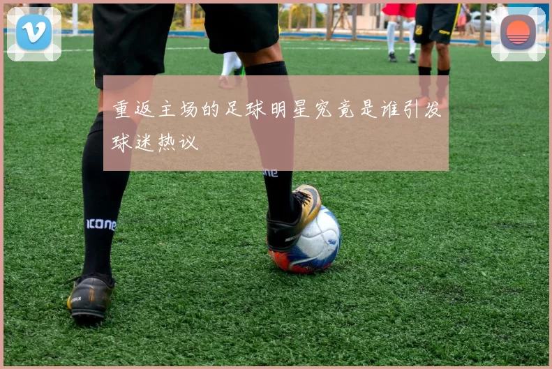 重返主场的足球明星究竟是谁引发球迷热议