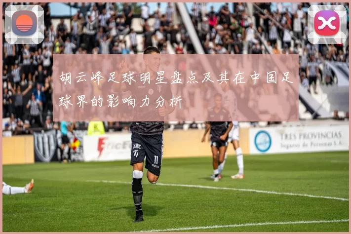 胡云峰足球明星盘点及其在中国足球界的影响力分析