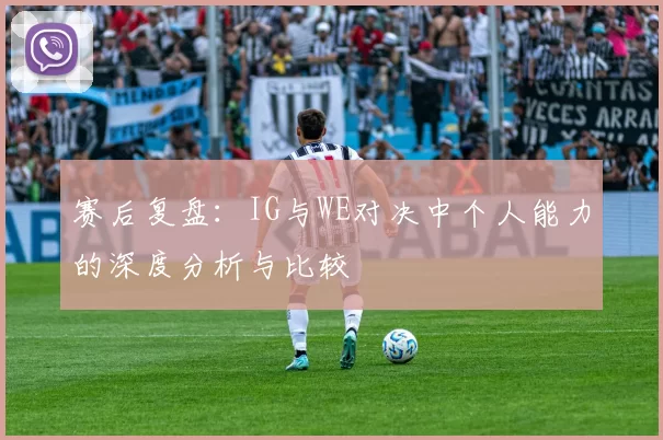 赛后复盘：IG与WE对决中个人能力的深度分析与比较