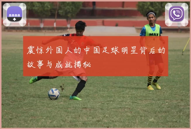 震惊外国人的中国足球明星背后的故事与成就揭秘