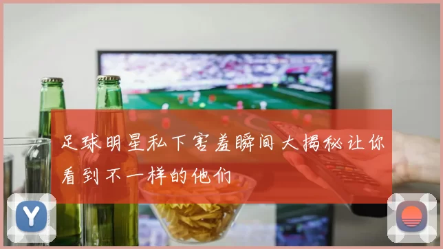 足球明星私下害羞瞬间大揭秘让你看到不一样的他们