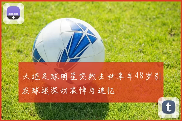 大连足球明星突然去世享年48岁引发球迷深切哀悼与追忆