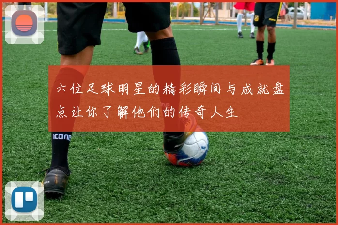 六位足球明星的精彩瞬间与成就盘点让你了解他们的传奇人生