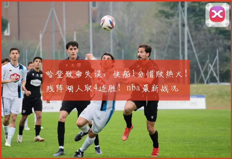 哈登致命失误，快船1分惜败热火！残阵湖人取4连胜！nba最新战况