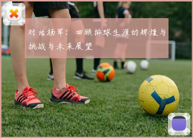 对话杨军：回顾排球生涯的辉煌与挑战与未来展望